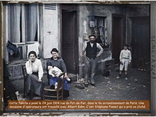 Cette famille a posé le 24 juin 1914 rue du Pot-de-Fer, dans le Ve arrondissement de Paris. Une
douzaine d'opérateurs ont travaillé avec Albert Kahn. C'est Stéphane Passet qui a pris ce cliché.
 