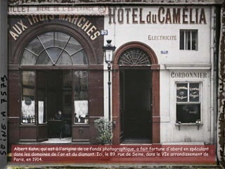 Albert Kahn, qui est à l'origine de ce fonds photographique, a fait fortune d'abord en spéculant
dans les domaines de l'or et du diamant. Ici, le 89, rue de Seine, dans le VIe arrondissement de
Paris, en 1914.
 