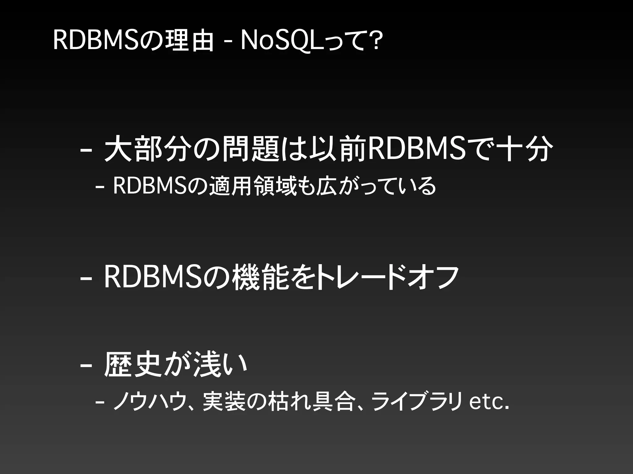 RDBMSの理由 - NoSQLって？
- 大部分の問題は以前RDBMSで十分
- RDBMSの適用領域も広がっている
- RDBMSの機能をトレードオフ
- 歴史が浅い
- ノウハウ、実装の枯れ具合、ライブラリ etc.
 