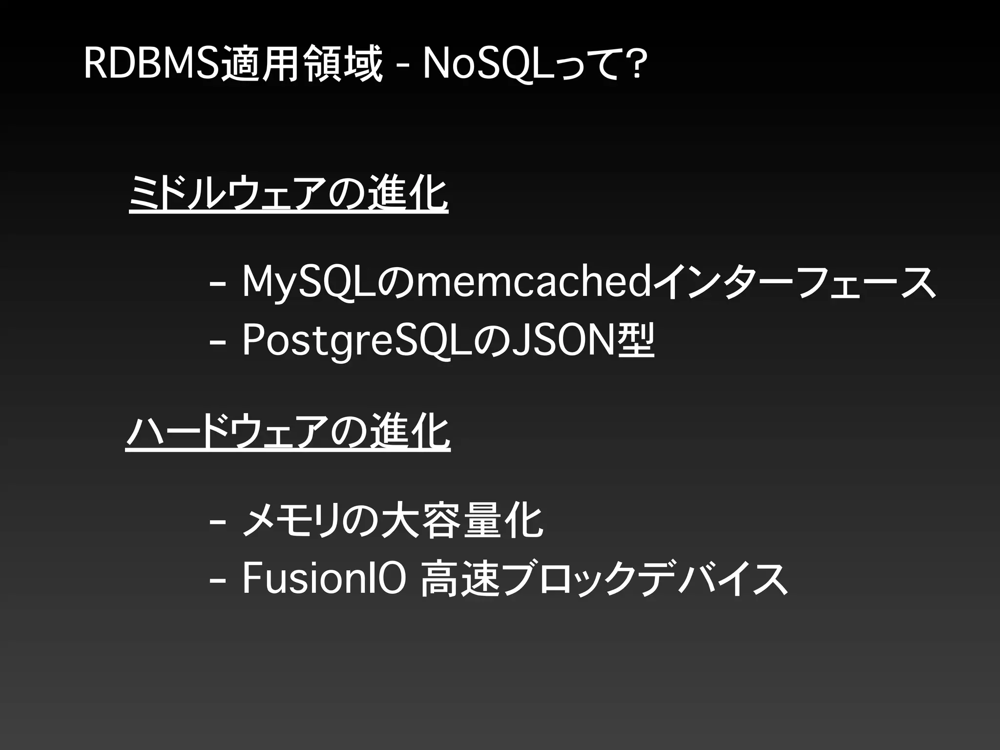 RDBMS適用領域 - NoSQLって？
ミドルウェアの進化
ハードウェアの進化
- メモリの大容量化
- FusionIO 高速ブロックデバイス
- MySQLのmemcachedインターフェース
- PostgreSQLのJSON型
 