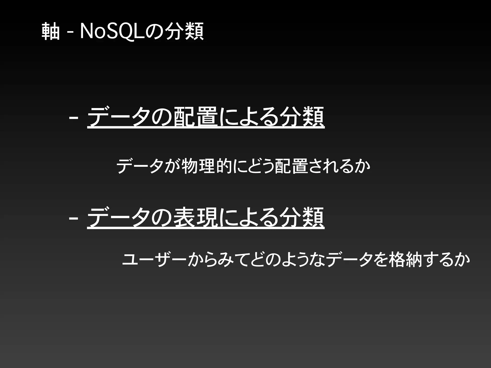 軸 - NoSQLの分類
- データの配置による分類
- データの表現による分類
データが物理的にどう配置されるか
ユーザーからみてどのようなデータを格納するか
 