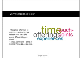 Service Design 服務設計
“Designed offerings to
provide experiences that
happen over time and
across different touch-
points ”.
timetouch-
points
experiences
offeringspoints ”.
「以經過設計的服務，提供在不
同時間與不同接觸點的顧客經驗」
experiences
All rights reserved
 