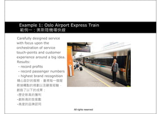 Example 1: Oslo Airport Express Train
範例一：奧斯陸機場快線
Carefully designed serviceCarefully designed service
with focus upon the
orchestration of service
touch-points and customer
experience around a big idea.
Results:
- record profits
- record passenger numbers
- highest brand recognition- highest brand recognition
精心設計的服務，重視每一個服
務接觸點的規劃以及顧客經驗，
創造了以下的成果：
-歷史新高的獲利
-創新高的旅客數
-高度的品牌認同
All rights reserved
 