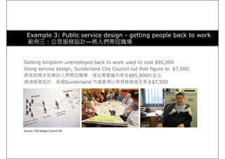 Example 3: Public service design - getting people back to work
範例三：公眾服務設計—將人們帶回職場
Getting longterm unemployed back to work used to cost $95,000
Using service design, Sunderland City Council cut that figure to $7,500.
將長時間未就業的人們帶回職場，過去需要編列美金$95,000的支出
透過服務設計，英國Sunderland 市議會得以將預算縮減至美金$7,500
Source: The Design Council UK
 