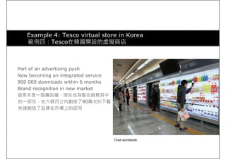 Example 4: Tesco virtual store in Korea
範例四：Tesco在韓國開設的虛擬商店
Part of an advertising push
Now becoming an integrated service
900 000 downloads within 6 months
Brand recognition in new market
這原本是一面廣告牆，現在成為整合服務其中
的一部份，在六個月之內創造了90萬次的下載，
快速創造了品牌在市場上的認同快速創造了品牌在市場上的認同
Cheil worldwide
 
