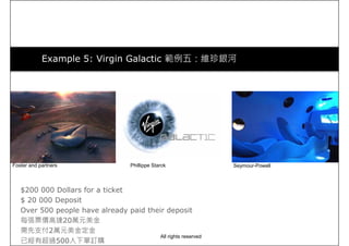 Example 5: Virgin Galactic 範例五：維珍銀河
Foster and partners Phillippe Starck Seymour-Powell
$200 000 Dollars for a ticket
$ 20 000 Deposit
Over 500 people have already paid their deposit
每張票價高達20萬元美金
需先支付2萬元美金定金
已經有超過500人下單訂購
Foster and partners Phillippe Starck Seymour-Powell
All rights reserved
 