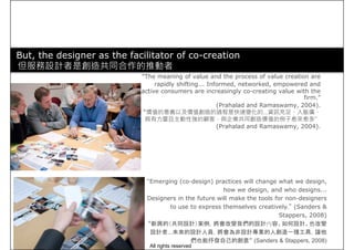 But, the designer as the facilitator of co-creation
但服務設計者是創造共同合作的推動者
“The meaning of value and the process of value creation are
rapidly shifting... Informed, networked, empowered andrapidly shifting... Informed, networked, empowered and
active consumers are increasingly co-creating value with the
firm.”
(Prahalad and Ramaswamy, 2004).
“價值的意義以及價值創造的過程是快速變化的…資訊充足、人脈廣、
具有力量且主動性強的顧客，與企業共同創造價值的例子愈來愈多”
(Prahalad and Ramaswamy, 2004).
“Emerging (co-design) practices will change what we design,
how we design, and who designs...
Designers in the future will make the tools for non-designers
to use to express themselves creatively.” (Sanders &
Stappers, 2008)
“新興的（共同設計）案例，將會改變我們的設計內容、如何設計、也改變
設計者…未來的設計人員，將會為非設計專業的人創造一種工具，讓他
們也能抒發自己的創意” (Sanders & Stappers, 2008)
All rights reserved
 