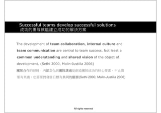 Successful teams develop successful solutions
成功的團隊就能建立成功的解決方案
The development of team collaboration, internal culture and
team communication are central to team success. Not least a
common understanding and shared vision of the object of
development. (Sethi 2000, Molin-Justiila 2006)
團隊合作團隊合作團隊合作團隊合作的發展，內部文化內部文化內部文化內部文化與團隊溝通團隊溝通團隊溝通團隊溝通是創造團隊成功的核心要素，不止需
(Sethi 2000, Molin-Justiila 2006)要有共識，也需要對發展目標有共同的願景共同的願景共同的願景共同的願景(Sethi 2000, Molin-Justiila 2006)
All rights reserved
 