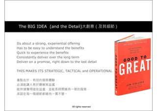 The BIG IDEA (and the Detail)大創意（及其細節）
Its about a strong, experiential offering
Has to be easy to understand the benefits
Quick to experience the benefits
Consistently deliver over the long term
Deliver on a promise, right down to the last detail
THIS MAKES ITS STRATEGIC, TACTICAL and OPERATIONAL
重點在於，有效的服務體驗，
必須能讓人易於瞭解其益處，
能快速獲得這些益處，並能長時間維持一致的服務，
承諾在每一個細節都維持一貫不變。
All rights reserved
 