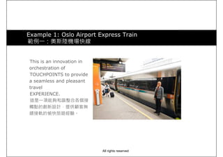 Example 1: Oslo Airport Express Train
範例一：奧斯陸機場快線
This is an innovation in
orchestration of
TOUCHPOINTS to provide
a seamless and pleasant
travel
EXPERIENCE.
這是一項能夠和諧整合各個接
觸點的創新設計，提供顧客無觸點的創新設計，提供顧客無
縫接軌的愉快旅遊經驗。
All rights reserved
 