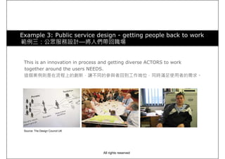 Example 3: Public service design - getting people back to work
範例三：公眾服務設計—將人們帶回職場
This is an innovation in process and getting diverse ACTORS to work
together around the users NEEDS.
這個案例則是在流程上的創新，讓不同的參與者回到工作崗位，同時滿足使用者的需求。
Source: The Design Council UK
All rights reserved
 