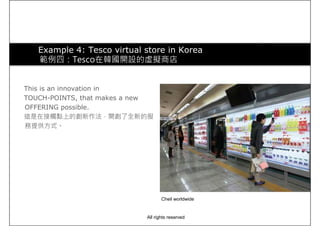 Example 4: Tesco virtual store in Korea
範例四：Tesco在韓國開設的虛擬商店
This is an innovation in
TOUCH-POINTS, that makes a new
OFFERING possible.
這是在接觸點上的創新作法，開創了全新的服
務提供方式。
Cheil worldwide
All rights reserved
 