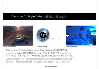 Example 5: Virgin Galactic範例五：維珍銀河
Foster and partners Phillippe Starck Seymour-Powell
This is an innovation based upon developing an EXPERIENCE
through a novel OFFERING and new TOUCH-POINTS to satisfy a
new NEED. It brings new ACTORS together to provide the service.
這個案例的創新手法，來自於提供新穎的產品以及全新的接觸點以滿足人們
新的需求，進而創造服務經驗，也在提供人們的服務中，加入了新的元素。
Foster and partners Phillippe Starck Seymour-Powell
All rights reserved
 