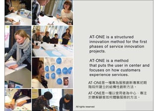 AT-ONE是一種專為服務創新專案初期
階段所建立的結構性創新方法。
AT-ONE是一種以使用者為中心、專注
於瞭解顧客如何體驗服務的方法。
All rights reserved
 