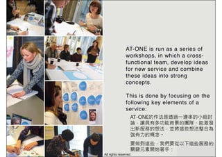 AT-ONE的作法是透過一連串的小組討
論，讓具有多功能背景的團隊、能激發
出新服務的想法，並將這些想法整合為
強有力的概念。
要做到這些，我們要從以下這些服務的
關鍵元素開始著手：
All rights reserved
 