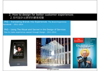 2. How to design for better customer experiences
2. 如何設計出更好的顧客經驗
PhD - Translating Brands into Experiences The Brand Experience
Handbook - 2011-2014Handbook - 2011-2014
PhD - Using The Ritual and Sacred in the Design of Services
How to make experiences special through Design - 2011-2014
All rights reserved
 