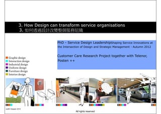 3. How Design can transform service organisations
3. 如何透過設計改變整個服務組織
PhD - Design support at the front end of
the New Service Development (NSD)
process - Autumn 2012
Research activity for prototyping
experiences - Autumn 2012
PhD - Service Design LeadershipShaping Service Innovations at
the Intersection of Design and Strategic Management - Autumn 2012
Customer Care Research Project together with Telenor,
Posten ++
Judith Gloppen 2012
All rights reserved
 