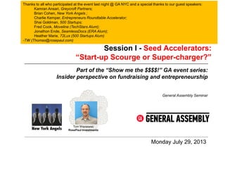 Session I - Seed Accelerators:
“Start-up Scourge or Super-charger?”
Monday July 29, 2013
General Assembly Seminar
Part of the “Show me the $$$$!” GA event series:
Insider perspective on fundraising and entrepreneurship
Tom Wisniewski
RosePaul Investments
Thanks to all who participated at the event last night @ GA NYC and a special thanks to our guest speakers:
Kamran Ansari, Greycroft Partners;
Brian Cohen, New York Angels ;
Charlie Kemper, Entrepreneurs Roundtable Accelerator;
Shai Goldman, 500 Startups;
Fred Cook, Moveline (TechStars Alum);
Jonathon Ende, SeamlessDocs (ERA Alum);
Heather Marie, 72Lux (500 Startups Alum)
-TW (Thomas@rosepaul.com)
 