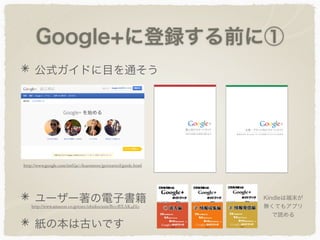 Google+に登録する前に①
公式ガイドに目を通そう
ユーザー著の電子書籍
紙の本は古いです
http://www.google.com/intl/ja/+/learnmore/getstarted/guide.html
http://www.amazon.co.jp/exec/obidos/asin/B00BXAK4H0
Kindleは端末が
無くてもアプリ
で読める
 