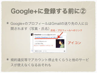 Google+に登録する前に②
Google+のプロフィールはGmailの送り先の人に公
開されます（写真・氏名）
規約違反等でアカウント停止をくらうと他のサービ
スが使えなくなるおそれも
アイコン
氏名・プロフィールへのリンク
プロフィールのキャッチフレーズ
 