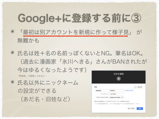 Google+に登録する前に③
「最初は別アカウントを新規に作って様子見」 が
無難かも
氏名は姓＋名の名前っぽくないとNG。筆名はOK。
（過去に漫画家「氷川へきる」さんがBANされたが
今はゆるくなったようです）
氏名以外にニックネーム
の設定ができる
（あだ名・旧姓など）
「神楽坂」で検索してみると…
 