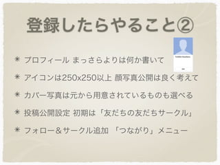 登録したらやること②
プロフィール まっさらよりは何か書いて
アイコンは250x250以上 顔写真公開は良く考えて
カバー写真は元から用意されているものも選べる
投稿公開設定 初期は「友だちの友だちサークル」
フォロー＆サークル追加 「つながり」メニュー
 