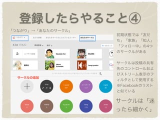 登録したらやること④
初期状態では「友だ
ち」「家族」「知人」
「フォロー中」の4つ
のサークルがある
サークルは投稿の共有
先のコントロールおよ
びストリーム表示のフ
ィルタとして使用する
※Facebookのリスト
と似ている
サークルは「迷
ったら細かく」
「つながり」→「あなたのサークル」
 