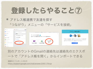 登録したらやること⑦
アドレス帳連携で友達を探す
「つながり」メニューの「サービスを接続」
別のアカウントのGmailの連絡先は連絡先のエクスポ
ートで「アドレス帳を開く」からインポートできる
連絡先エクスポートの仕方
https://support.google.com/mail/answer/24911?hl=ja
 