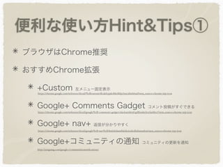 便利な使い方Hint&Tips①
ブラウザはChrome推奨
おすすめChrome拡張
+Custom 左メニュー固定表示
Google+ Comments Gadget コメント投稿がすぐできる
Google+ nav+ 返信が分かりやすく
Google+コミュニティの通知 コミュニティの更新を通知
https://chrome.google.com/webstore/detail/%2Bcustom/dlcakfcppledhkdlifpcbmcjihnhbaid?utm_source=chrome-ntp-icon
https://chrome.google.com/webstore/detail/google%2B-comments-gadget/okjckaiobknfcgdlbimbcbcefaehlecf?utm_source=chrome-ntp-icon
https://chrome.google.com/webstore/detail/google%2B-nav%2B/lmfehiilamﬂnbikoioifedhdiinmnbm?utm_source=chrome-ntp-icon
http://yungsang.com/google+/communitiesnotiﬁcations/
 