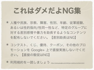 これはダメだよNG集
人種や民族、宗教、障害、性別、年齢、従軍経験、
あるいは性的指向/性同一性など、特定のグループに
対する差別感情や暴力を助長するようなコンテンツ
を配布しないでください。【差別助長はNG】
コンテスト、くじ、優待、クーポン、その他のプロ
モーションを Google+ 上で直接実施しないでくだ
さい。【直接の販促はNG】
利用規約を一読しましょう http://www.google.com/intl/ja/+/policy/content.html
 