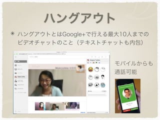 ハングアウト
ハングアウトとはGoogle+で行える最大10人までの
ビデオチャットのこと（テキストチャットも内包）
モバイルからも
通話可能
 