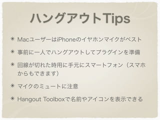 ハングアウトTips
MacユーザーはiPhoneのイヤホンマイクがベスト
事前に一人でハングアウトしてプラグインを準備
回線が切れた時用に手元にスマートフォン（スマホ
からもできます）
マイクのミュートに注意
Hangout Toolboxで名前やアイコンを表示できる
 