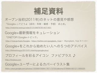 補足資料
オープン当初(2011年)のネットの意見や感想
「Google+ってどうよ（成功・失敗・雑感・予感） まとめ」
http://matome.naver.jp/odai/2131099767814071601
Google+最新情報をキュレーション
「ONETOPI Google+トピック」
http://1topi.jp/topic/Google+ https://twitter.com/googlepls_1topi ← ＠googlepls_1topi をフォロー
Google+をこれから始めたい人への５つのアドバイス
http://lifehacking.jp/2013/01/starting-google-plus/
プロフィールを彩るアイコン ファビプラス ♪
http://faviplus.com
Google+ユーザーによるカバーイラスト集
https://plus.google.com/photos/100569793941787173700/albums/5766841601211085025
 