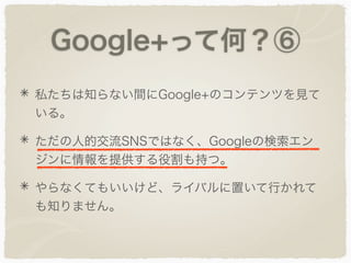 Google+って何？⑥
私たちは知らない間にGoogle+のコンテンツを見て
いる。
ただの人的交流SNSではなく、Googleの検索エン
ジンに情報を提供する役割も持つ。
やらなくてもいいけど、ライバルに置いて行かれて
も知りません。
 