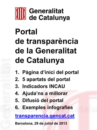 Portal
de transparència
de la Generalitat
de Catalunya
1. Pàgina d’inici del portal
2. 5 apartats del portal
3. Indicadors INCAU
4. Ajuda’ns a millorar
5. Difusió del portal
6. Exemples infografies
Barcelona, 29 de juliol de 2013
transparencia.gencat.cat
 