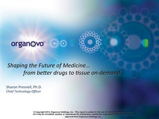 Shaping	
  the	
  Future	
  of	
  Medicine…	
  
	
  from	
  be6er	
  drugs	
  to	
  8ssue	
  on-­‐demand	
  
Sharon	
  Presnell,	
  Ph.D.	
  
Chief	
  Technology	
  Oﬃcer	
  
	
  	
  
© Copyright 2013, Organovo Holdings, Inc. This report is solely for the use of intended audience. No part
of it may be circulated, quoted, or reproduced for distribution outside the organization without prior written
approval from Organovo Holdings, Inc.
 