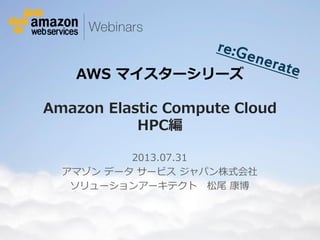 © 2012 Amazon.com, Inc. and its affiliates. All rights reserved. May not be copied, modified or distributed in whole or in part without the express consent of Amazon.com, Inc.
AWS マイスターシリーズ
Amazon Elastic Compute Cloud
HPC編
2013.07.31
アマゾン データ サービス ジャパン株式会社
ソリューションアーキテクト 松尾 康博
 