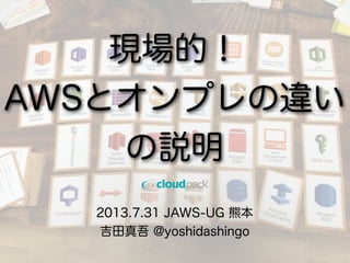 2013.7.31 JAWS-UG 熊本
吉田真吾 @yoshidashingo
現場的！
AWSとオンプレの違い
の説明
 