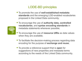 LODE-BD principles
 To promote the use of well-established metadata
standards and the emerging LOD-enabled vocabularies
proposed in the Linked Data community;
 To encourage the use of authority data, controlled
vocabularies, and syntax encoding standards in
metadata statements whenever possible;
 To encourage the use of resource URIs as data values
when they are available;
 To facilitate the decision-making process regarding data
encoding for the purpose of exchange and reuse;
 To provide a reference support that is open for
suggestions of new properties and metadata terms
according to the needs of the Linked Data community.
 