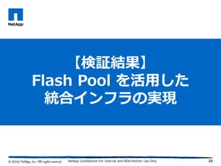 22
【検証結果】
Flash Pool を活用した
統合インフラの実現
NetApp Confidential For Internal and NDA Partner Use Only
 