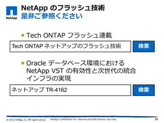  Tech ONTAP フラッシュ連載
 Oracle データベース環境における
NetApp VST の有効性と次世代の統合
インフラの実現
NetApp Confidential For Internal and NDA Partner Use Only
NetApp のフラッシュ技術
是非ご参照ください
Tech ONTAP ネットアップのフラッシュ技術 検索
ネットアップ TR-4162 検索
35
 