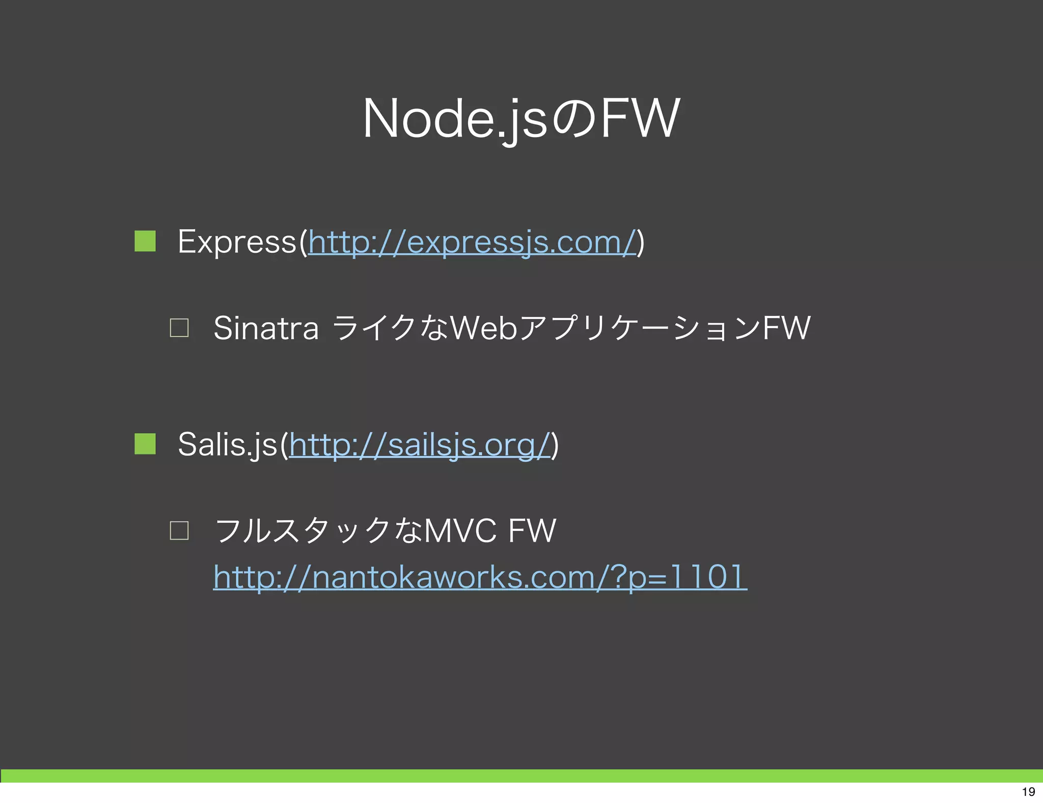 Node.jsのFW
■ Express(http://expressjs.com/)
□ Sinatra ライクなWebアプリケーションFW
■ Salis.js(http://sailsjs.org/)
□ フルスタックなMVC FW
http://nantokaworks.com/?p=1101
19
 