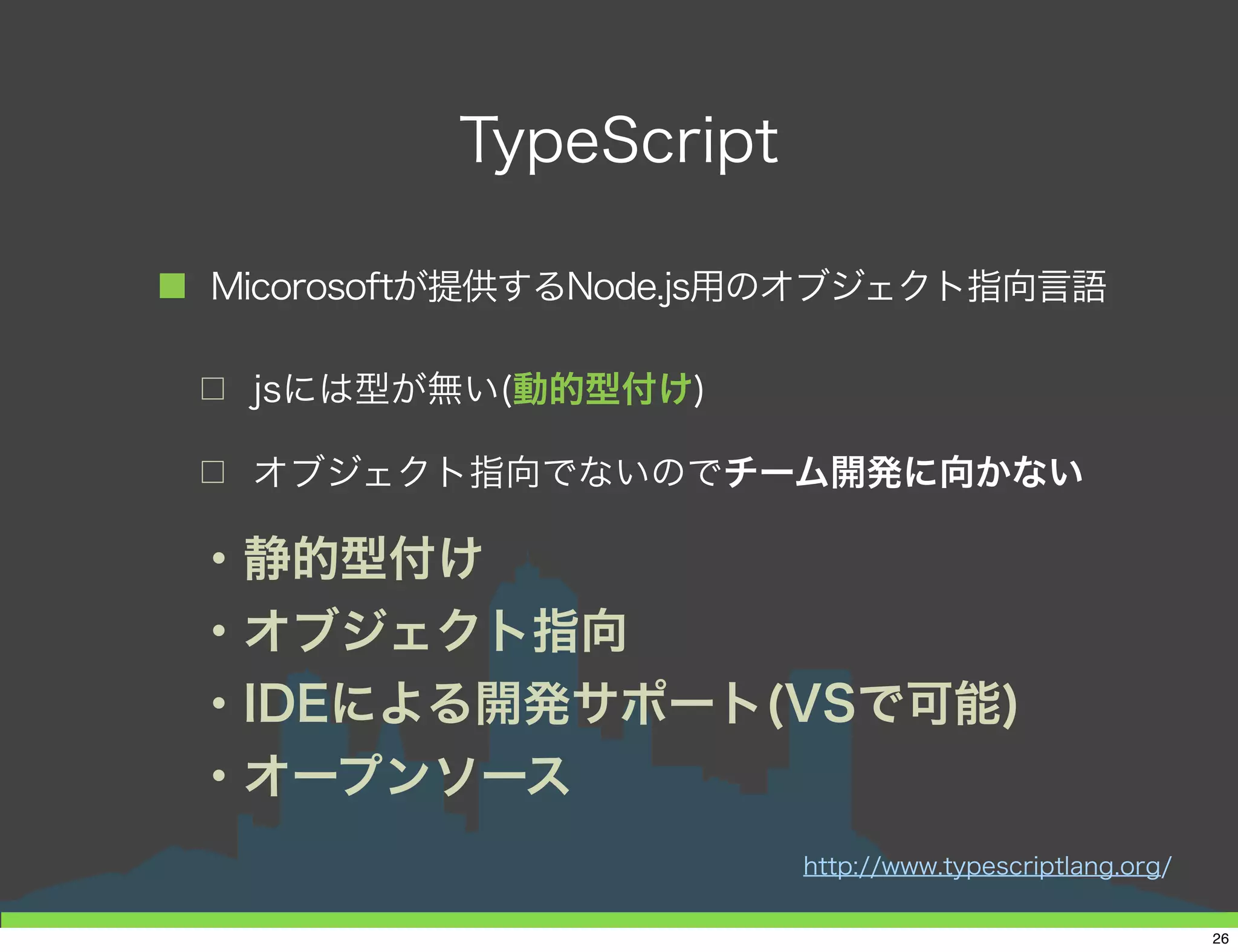 TypeScript Sample
■ 「Hello, World!!」「Type Script!!」
1 // モジュール定義
2 module TSSample{
3 // クラスの定義
4 export class Sample{
5 // コンストラクタ
6 constructor(private text : string){
7 }
8 // メソッド
9 display(_InAddText : string) : void{
10 console.log(this.text + ' ' + _InAddText);
11 }
12 }
13 }
14 var sample : TSSample.Sample = new TSTest.Sample('Hello, World !!!');
15 sample.display('TypeScript!');
26
 