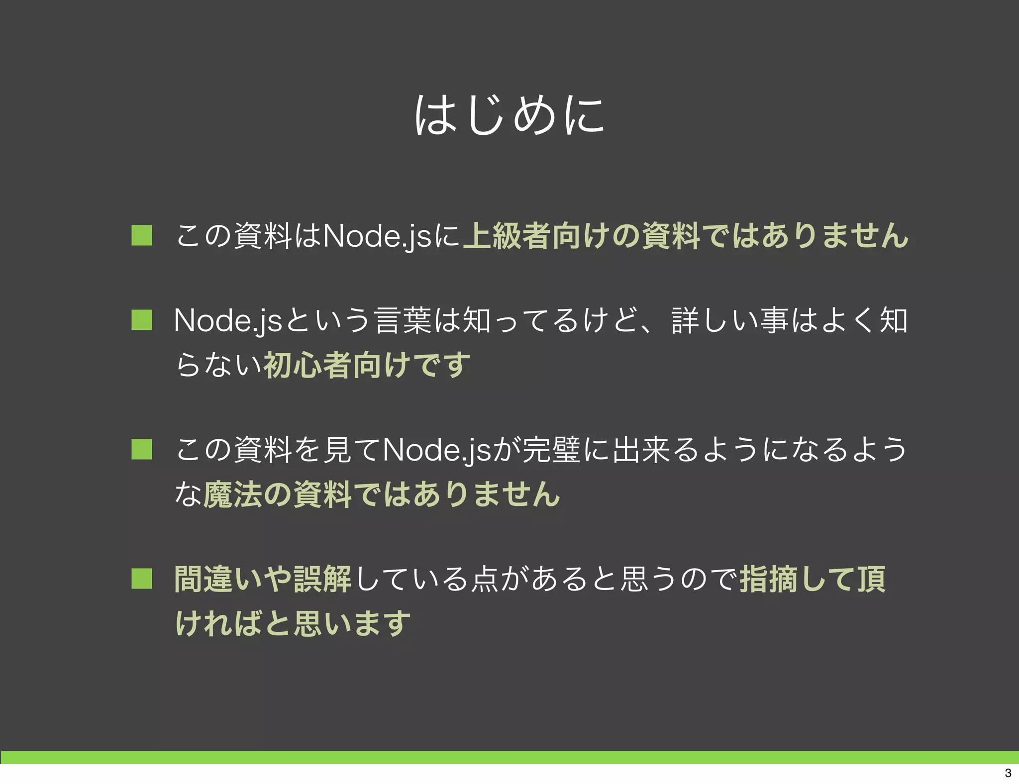 はじめに
■ この資料はNode.jsに上級者向けの資料ではありません
■ Node.jsという言葉は知ってるけど、詳しい事はよく知
らない初心者向けです
■ この資料を見てNode.jsが完璧に出来るようになるよう
な魔法の資料ではありません
■ 間違いや誤解している点があると思うので指摘して頂
ければと思います
3
 