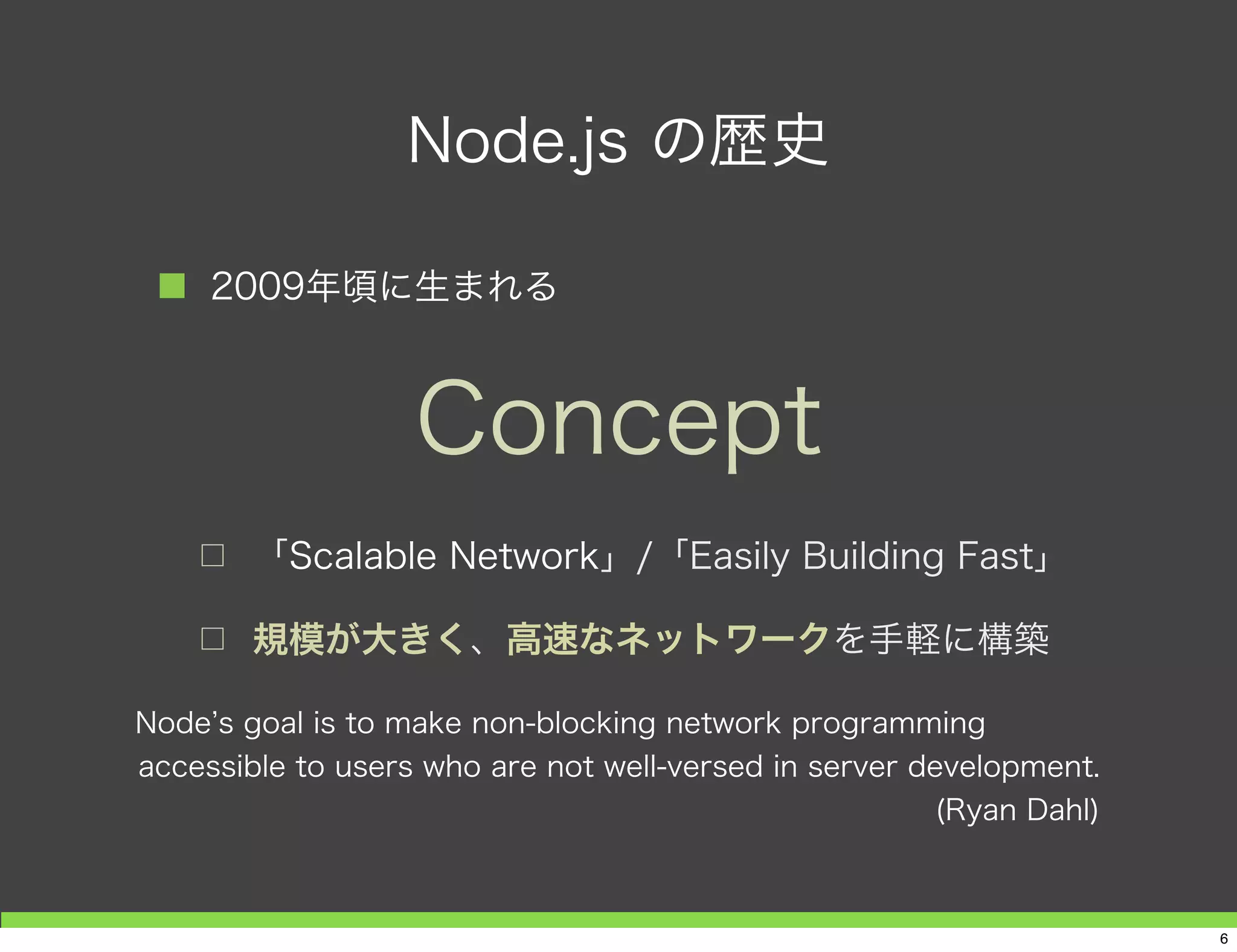 Node.js の歴史
■ 2009年頃に生まれる
□ 「Scalable Network」/「Easily Building Fast」
□ 規模が大きく、高速なネットワークを手軽に構築
Concept
Node s goal is to make non-blocking network programming
accessible to users who are not well-versed in server development.
(Ryan Dahl)
6
 
