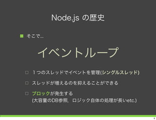 Node.js の歴史
■ そこで...
□ １つのスレッドでイベントを管理(シングルスレッド)
□ スレッドが増えるのを抑えることができる
□ ブロックが発生する
(大容量のDB参照，ロジック自体の処理が長いetc.)
イベントループ
8
 