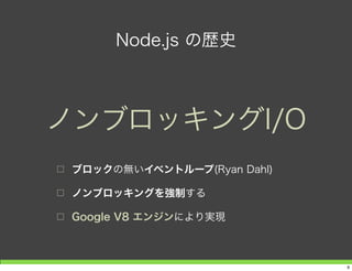 Node.js の歴史
□ ブロックの無いイベントループ(Ryan Dahl)
□ ノンブロッキングを強制する
□ Google V8 エンジンにより実現
ノンブロッキングI/O
9
 