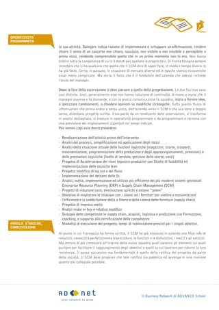 Il Business Network di ADVANCE School
la sua attività. Spiegare indica l'azione di implementare o sviluppare un'affermazione, rendere
chiaro il senso di un concetto non chiaro, nascosto, non visibile o non intuibile o percepibile a
prima vista, rendendo comprensibile quello che in un primo momento non lo era. Non basta
esibire tutta la competenza di cui si è dotati per avallare le proprie tesi. Di fronte bisogna sempre
ricordare che si ha qualcuno che quello che il SCM dice di saper fare, in modo e tempo diversi lo
ha già fatto. Certo, in passato, in situazioni di mercato diverse ed in epoche storico economiche
assai meno complicate. Ma resta il fatto che è il fondatore dell’azienda che adesso richiede
l’aiuto del manager.
Dopo la fase della osservazione si deve passare a quella della progettazione. Le due fasi non sono
così distinte. Anzi, generalmente esse non hanno soluzione di continuità. A mano a mano che il
manager osserva e fa domande, e con la giusta comunicazione fa squadra, inizia a fornire idee,
a ipotizzare cambiamenti, a chiedere opinioni su modifiche strategiche. Tutto questo flusso di
informazioni che prima erano a senso unico, dall’azienda verso il SCM e che ora sono a doppio
senso, diventano progetto scritto. Esso parte da un rendiconto delle osservazioni, si trasforma
in analisi dettagliata, si traduce in operatività programmate e da programmare e termina con
una previsione dei miglioramenti aspettati nei tempi indicati.
Per sommi capi esso dovrà prevedere:
-- Rendicontazione dell’attività prima dell’intervento
-- Analisi dei processi, semplificazione ed applicazione degli stessi
-- Analisi della situazione attuale delle funzioni logistiche (magazzini, scorte, trasporti, 		
	 movimentazione, programmazione della produzione e degli approvvigionamenti, previsioni) e 	
	 delle prestazioni logistiche (livello di servizio, gestione delle scorte, costi)
-- Progetto di Accelerazione dei ritmi logistico-produttivi con Studio di fattibilità ed 			
	 implementazione delle tecniche lean
-- Progetto modifica di lay out e dei flussi
-- Implementazione dei dettami delle 5s
-- Analisi, scelta, implementazione ed utilizzo più efficiente dei più moderni sistemi gestionali 		
	 Enterprise Resource Planning (ERP) e Supply Chain Management (SCM)
-- Progetti di riduzione costi, eliminazione sprechi e visione “green”
-- Obiettivo di migliorare le relazioni con i clienti ed i fornitori per snellire e massimizzare 		
	 l’efficienza e la soddisfazione della a filiera o della catena delle forniture (supply chain)
-- Progetto di impresa snella
-- Analisi make or buy e relativa modifica
-- Sviluppo delle competenze in supply chain, acquisti, logistica e produzione con Formazione, 		
	 coaching, e supporto alla certificazione delle competenze
-- Modalità di esecuzione del progetto, tempi di realizzazione previsti per i singoli obiettivi.
Al punto in cui il progetto ha forma scritta, il SCM ha già intessuto in azienda una fitta rete di
relazioni, conoscerà perfettamente le procedure, le funzioni e le disfunzioni, i mezzi e gli ostacoli.
Ma ancora di più conoscerà all’interno della nuova squadra quali saranno gli elementi sui quali
puntare per facilitare il raggiungimento degli obiettivi e quelli su cui lavorare per ridurre la loro
resistenza. Il passo successivo ma fondamentale è quello della ratifica del progetto da parte
della società. Il SCM deve proporre che tale ratifica sia pubblica ed avvenga in una riunione
quanto più collegiale possibile.
OPERATIVITa'
programmata
parola d'ordine,
condivisione
 