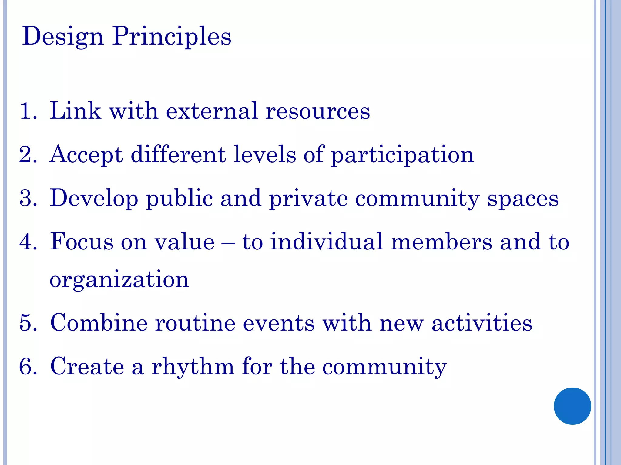 Design Principles
1. Link with external resources
2. Accept different levels of participation
3. Develop public and private community spaces
4. Focus on value – to individual members and to
organization
5. Combine routine events with new activities
6. Create a rhythm for the community
 