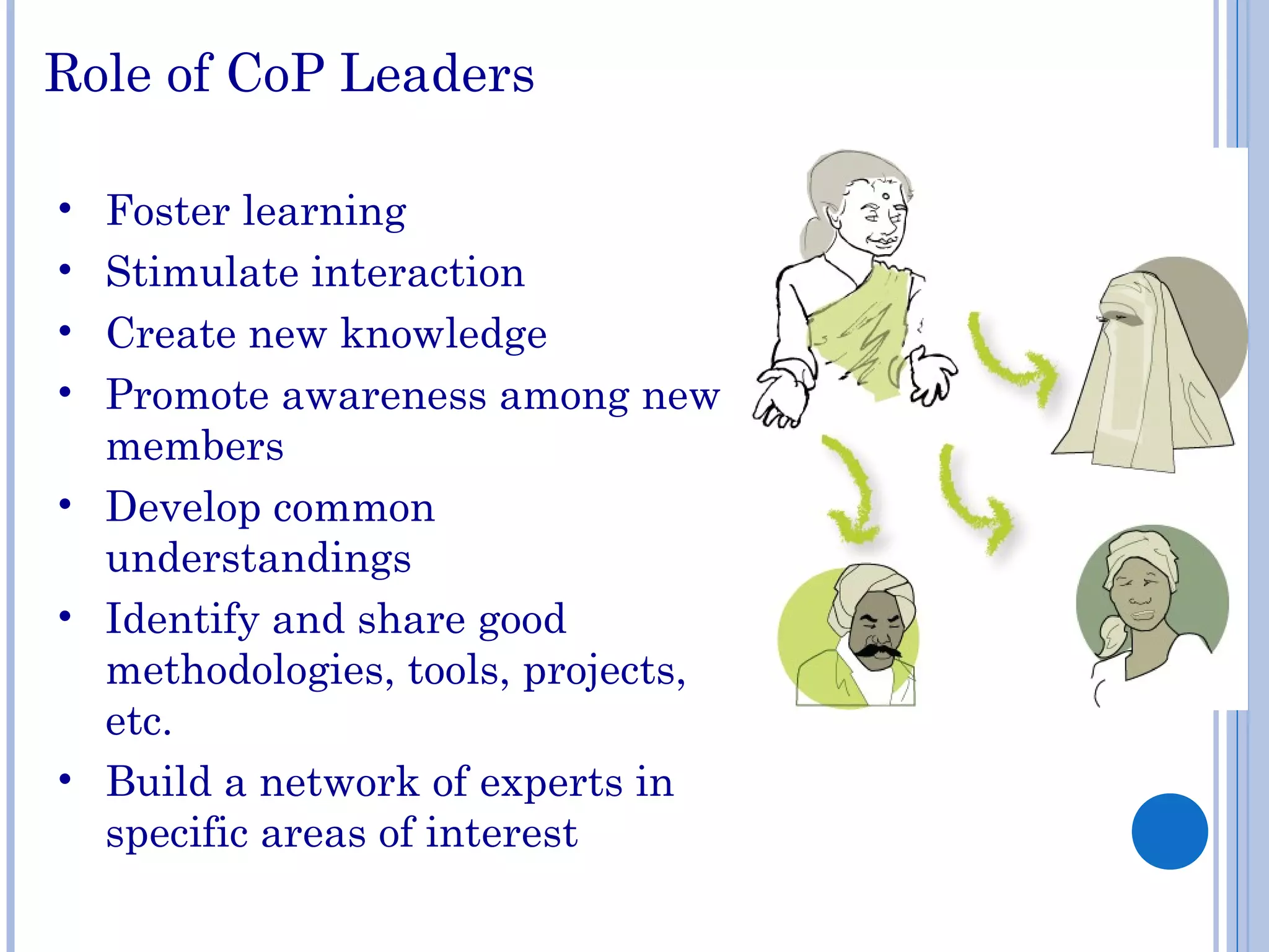 Role of CoP Leaders
• Foster learning
• Stimulate interaction
• Create new knowledge
• Promote awareness among new
members
• Develop common
understandings
• Identify and share good
methodologies, tools, projects,
etc.
• Build a network of experts in
specific areas of interest
 
